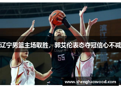 辽宁男篮主场取胜，郭艾伦表态夺冠信心不减