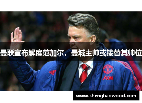 曼联宣布解雇范加尔，曼城主帅或接替其帅位